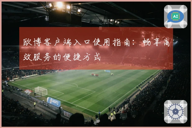 欧博客户端入口使用指南：畅享高效服务的便捷方式