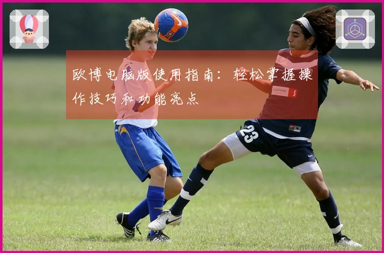 欧博电脑版使用指南：轻松掌握操作技巧和功能亮点
