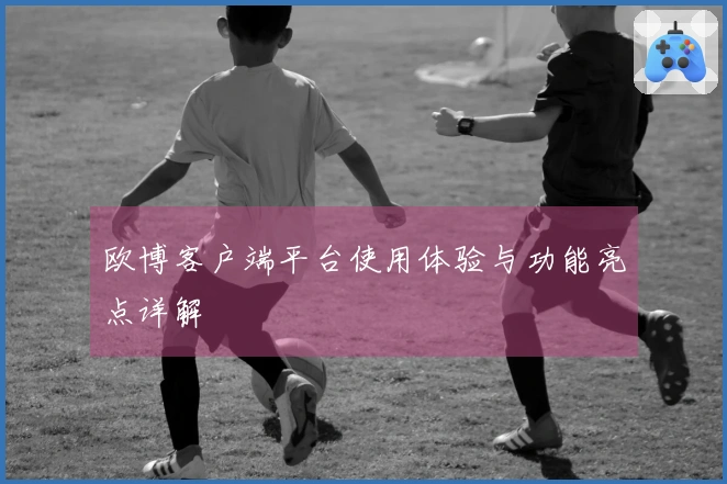 欧博客户端平台使用体验与功能亮点详解