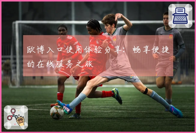 欧博入口使用体验分享：畅享便捷的在线服务之旅